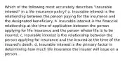 Which of the following most accurately describes "insurable interest" in a life insurance policy? a. Insurable interest is the relationship between the person paying for the insurance and the designated beneficiary. b. Insurable interest is the financial relationship at the time of application between the person applying for life insurance and the person whose life is to be insured. c. Insurable interest is the relationship between the person applying for insurance and the insured at the time of the insured's death. d. Insurable interest is the primary factor in determining how much life insurance the insurer will issue on a person.