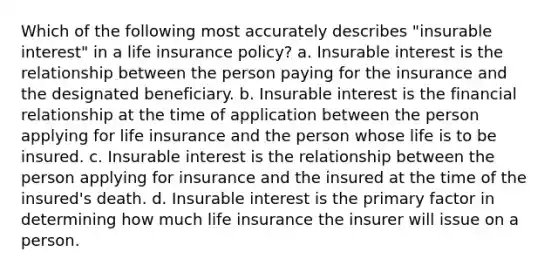 Which of the following most accurately describes "insurable interest" in a life insurance policy? a. Insurable interest is the relationship between the person paying for the insurance and the designated beneficiary. b. Insurable interest is the financial relationship at the time of application between the person applying for life insurance and the person whose life is to be insured. c. Insurable interest is the relationship between the person applying for insurance and the insured at the time of the insured's death. d. Insurable interest is the primary factor in determining how much life insurance the insurer will issue on a person.