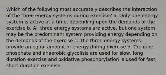 Which of the following most accurately describes the interaction of the three energy systems during exercise? a. Only one energy system is active at a time, depending upon the demands of the exercise b. All three energy systems are active, but one system may be the predominant system providing energy depending on the demands of the exercise c. The three energy systems provide an equal amount of energy during exercise d. Creatine phosphate and anaerobic glycolisis are used for slow, long duration exercise and oxidative phosphorylation is used for fast, short-duration exercise