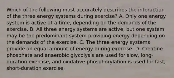 Which of the following most accurately describes the interaction of the three energy systems during exercise? A. Only one energy system is active at a time, depending on the demands of the exercise. B. All three energy systems are active, but one system may be the predominant system providing energy depending on the demands of the exercise. C. The three energy systems provide an equal amount of energy during exercise. D. Creatine phosphate and anaerobic glycolysis are used for slow, long-duration exercise, and oxidative phosphorylation is used for fast, short-duration exercise.