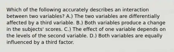 Which of the following accurately describes an interaction between two variables? A.) The two variables are differentially affected by a third variable. B.) Both variables produce a change in the subjects' scores. C.) The effect of one variable depends on the levels of the second variable. D.) Both variables are equally influenced by a third factor.