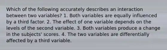 Which of the following accurately describes an interaction between two variables? 1. Both variables are equally influenced by a third factor. 2. The effect of one variable depends on the levels of the second variable. 3. Both variables produce a change in the subjects' scores. 4. The two variables are differentially affected by a third variable.