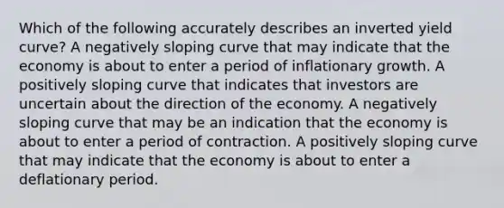 Which of the following accurately describes an inverted yield curve? A negatively sloping curve that may indicate that the economy is about to enter a period of inflationary growth. A positively sloping curve that indicates that investors are uncertain about the direction of the economy. A negatively sloping curve that may be an indication that the economy is about to enter a period of contraction. A positively sloping curve that may indicate that the economy is about to enter a deflationary period.