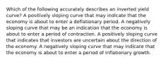 Which of the following accurately describes an inverted yield curve? A positively sloping curve that may indicate that the economy is about to enter a deflationary period. A negatively sloping curve that may be an indication that the economy is about to enter a period of contraction. A positively sloping curve that indicates that investors are uncertain about the direction of the economy. A negatively sloping curve that may indicate that the economy is about to enter a period of inflationary growth.