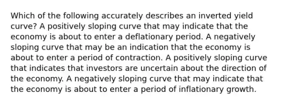 Which of the following accurately describes an inverted yield curve? A positively sloping curve that may indicate that the economy is about to enter a deflationary period. A negatively sloping curve that may be an indication that the economy is about to enter a period of contraction. A positively sloping curve that indicates that investors are uncertain about the direction of the economy. A negatively sloping curve that may indicate that the economy is about to enter a period of inflationary growth.