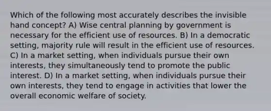 Which of the following most accurately describes the invisible hand concept? A) Wise central planning by government is necessary for the efficient use of resources. B) In a democratic setting, majority rule will result in the efficient use of resources. C) In a market setting, when individuals pursue their own interests, they simultaneously tend to promote the public interest. D) In a market setting, when individuals pursue their own interests, they tend to engage in activities that lower the overall economic welfare of society.