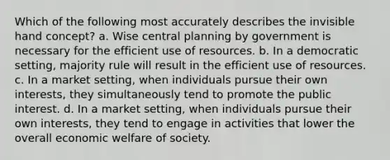 Which of the following most accurately describes the invisible hand concept? a. Wise central planning by government is necessary for the efficient use of resources. b. In a democratic setting, majority rule will result in the efficient use of resources. c. In a market setting, when individuals pursue their own interests, they simultaneously tend to promote the public interest. d. In a market setting, when individuals pursue their own interests, they tend to engage in activities that lower the overall economic welfare of society.