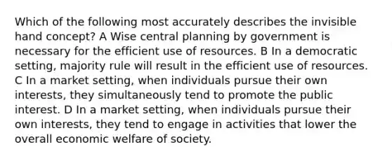 Which of the following most accurately describes the invisible hand concept? A Wise central planning by government is necessary for the efficient use of resources. B In a democratic setting, majority rule will result in the efficient use of resources. C In a market setting, when individuals pursue their own interests, they simultaneously tend to promote the public interest. D In a market setting, when individuals pursue their own interests, they tend to engage in activities that lower the overall economic welfare of society.