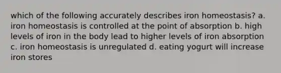 which of the following accurately describes iron homeostasis? a. iron homeostasis is controlled at the point of absorption b. high levels of iron in the body lead to higher levels of iron absorption c. iron homeostasis is unregulated d. eating yogurt will increase iron stores