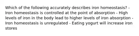 Which of the following accurately describes iron homeostasis? - Iron homeostasis is controlled at the point of absorption - High levels of iron in the body lead to higher levels of iron absorption - Iron homeostasis is unregulated - Eating yogurt will increase iron stores