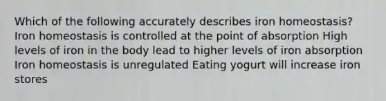 Which of the following accurately describes iron homeostasis? Iron homeostasis is controlled at the point of absorption High levels of iron in the body lead to higher levels of iron absorption Iron homeostasis is unregulated Eating yogurt will increase iron stores