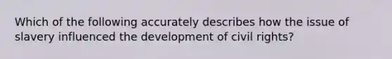 Which of the following accurately describes how the issue of slavery influenced the development of civil rights?