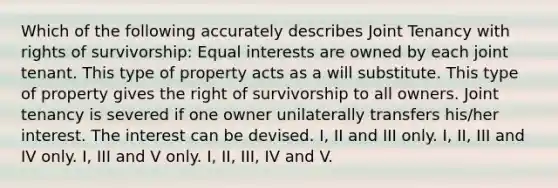 Which of the following accurately describes Joint Tenancy with rights of survivorship: Equal interests are owned by each joint tenant. This type of property acts as a will substitute. This type of property gives the right of survivorship to all owners. Joint tenancy is severed if one owner unilaterally transfers his/her interest. The interest can be devised. I, II and III only. I, II, III and IV only. I, III and V only. I, II, III, IV and V.