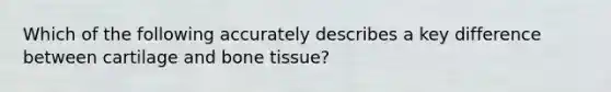 Which of the following accurately describes a key difference between cartilage and bone tissue?