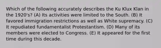 Which of the following accurately describes the Ku Klux Klan in the 1920's? (A) Its activities were limited to the South. (B) It favored immigration restrictions as well as White supremacy. (C) It repudiated fundamentalist Protestantism. (D) Many of its members were elected to Congress. (E) It appeared for the first time during this decade.