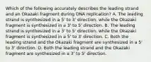 Which of the following accurately describes the leading strand and an Okazaki fragment during DNA replication? A. The leading strand is synthesized in a 5' to 3' direction, while the Okazaki fragment is synthesized in a 3' to 5' direction. B. The leading strand is synthesized in a 3' to 5' direction, while the Okazaki fragment is synthesized in a 5' to 3' direction. C. Both the leading strand and the Okazaki fragment are synthesized in a 5' to 3' direction. D. Both the leading strand and the Okazaki fragment are synthesized in a 3' to 5' direction.