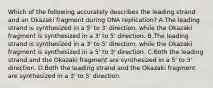 Which of the following accurately describes the leading strand and an Okazaki fragment during DNA replication? A.The leading strand is synthesized in a 5' to 3' direction, while the Okazaki fragment is synthesized in a 3' to 5' direction. B.The leading strand is synthesized in a 3' to 5' direction, while the Okazaki fragment is synthesized in a 5' to 3' direction. C.Both the leading strand and the Okazaki fragment are synthesized in a 5' to 3' direction. D.Both the leading strand and the Okazaki fragment are synthesized in a 3' to 5' direction.