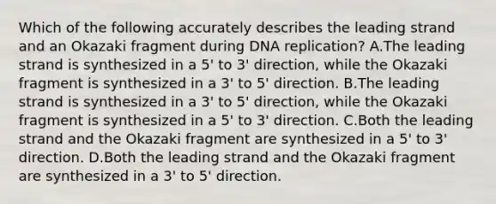 Which of the following accurately describes the leading strand and an Okazaki fragment during DNA replication? A.The leading strand is synthesized in a 5' to 3' direction, while the Okazaki fragment is synthesized in a 3' to 5' direction. B.The leading strand is synthesized in a 3' to 5' direction, while the Okazaki fragment is synthesized in a 5' to 3' direction. C.Both the leading strand and the Okazaki fragment are synthesized in a 5' to 3' direction. D.Both the leading strand and the Okazaki fragment are synthesized in a 3' to 5' direction.