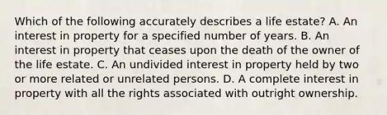 Which of the following accurately describes a life estate? A. An interest in property for a specified number of years. B. An interest in property that ceases upon the death of the owner of the life estate. C. An undivided interest in property held by two or more related or unrelated persons. D. A complete interest in property with all the rights associated with outright ownership.