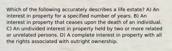 Which of the following accurately describes a life estate? A) An interest in property for a specified number of years. B) An interest in property that ceases upon the death of an individual. C) An undivided interest in property held by two or more related or unrelated persons. D) A complete interest in property with all the rights associated with outright ownership.