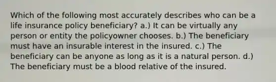 Which of the following most accurately describes who can be a life insurance policy beneficiary? a.) It can be virtually any person or entity the policyowner chooses. b.) The beneficiary must have an insurable interest in the insured. c.) The beneficiary can be anyone as long as it is a natural person. d.) The beneficiary must be a blood relative of the insured.