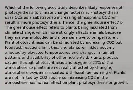 Which of the following accurately describes likely responses of photosynthesis to climate change factors? a. Photosynthesis uses CO2 as a substrate so increasing atmospheric CO2 will result in more photosynthesis, hence 'the greenhouse effect' b. The greenhouse effect refers to plants being insulated from climate change, which more strongly affects animals because they are warm-blooded and more sensitive to temperature c. Plant photosynthesis can be stimulated by increasing CO2 but feedback reactions limit this, and plants will likley become affected by elevated temperatures and changes in rainfall patterns and availability of other nutrients d. Plants produce oxygen through photosynthesis and oxygen is 21% of the atmosphere so plants are not really affected by changing atmospheric oxygen associated with fossil fuel burning e. Plants are not limited by CO2 supply so increasing CO2 in the atmopshere has no real affect on plant photosynthesis or growth.