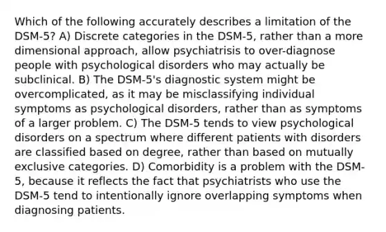 Which of the following accurately describes a limitation of the DSM-5? A) Discrete categories in the DSM-5, rather than a more dimensional approach, allow psychiatrisis to over-diagnose people with psychological disorders who may actually be subclinical. B) The DSM-5's diagnostic system might be overcomplicated, as it may be misclassifying individual symptoms as psychological disorders, rather than as symptoms of a larger problem. C) The DSM-5 tends to view psychological disorders on a spectrum where different patients with disorders are classified based on degree, rather than based on mutually exclusive categories. D) Comorbidity is a problem with the DSM-5, because it reflects the fact that psychiatrists who use the DSM-5 tend to intentionally ignore overlapping symptoms when diagnosing patients.