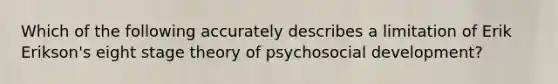 Which of the following accurately describes a limitation of Erik Erikson's eight stage theory of psychosocial development?