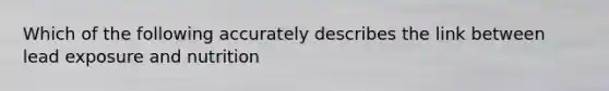Which of the following accurately describes the link between lead exposure and nutrition