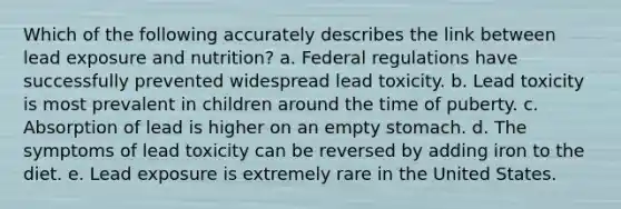 Which of the following accurately describes the link between lead exposure and nutrition? a. Federal regulations have successfully prevented widespread lead toxicity. b. Lead toxicity is most prevalent in children around the time of puberty. c. Absorption of lead is higher on an empty stomach. d. The symptoms of lead toxicity can be reversed by adding iron to the diet. e. Lead exposure is extremely rare in the United States.