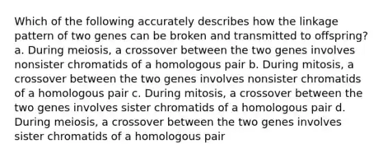 Which of the following accurately describes how the linkage pattern of two genes can be broken and transmitted to offspring? a. During meiosis, a crossover between the two genes involves nonsister chromatids of a homologous pair b. During mitosis, a crossover between the two genes involves nonsister chromatids of a homologous pair c. During mitosis, a crossover between the two genes involves sister chromatids of a homologous pair d. During meiosis, a crossover between the two genes involves sister chromatids of a homologous pair