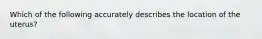 Which of the following accurately describes the location of the uterus?