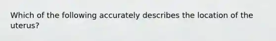 Which of the following accurately describes the location of the uterus?