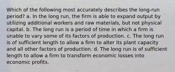 Which of the following most accurately describes the long-run period? a. ​In the long run, the firm is able to expand output by utilizing additional workers and raw materials, but not physical capital. b. ​The long run is a period of time in which a firm is unable to vary some of its factors of production. c. ​The long run is of sufficient length to allow a firm to alter its plant capacity and all other factors of production. d. ​The long run is of sufficient length to allow a firm to transform economic losses into economic profits.