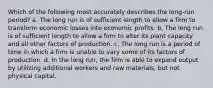 Which of the following most accurately describes the long-run period? a. ​The long run is of sufficient length to allow a firm to transform economic losses into economic profits. b. ​The long run is of sufficient length to allow a firm to alter its plant capacity and all other factors of production. c. ​The long run is a period of time in which a firm is unable to vary some of its factors of production. d. ​In the long run, the firm is able to expand output by utilizing additional workers and raw materials, but not physical capital.