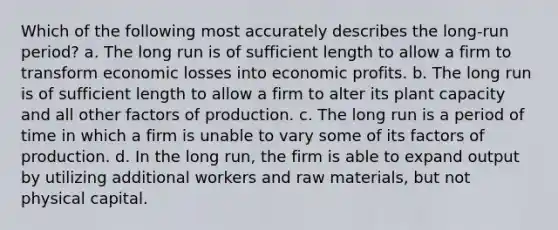 Which of the following most accurately describes the long-run period? a. ​The long run is of sufficient length to allow a firm to transform economic losses into economic profits. b. ​The long run is of sufficient length to allow a firm to alter its plant capacity and all other factors of production. c. ​The long run is a period of time in which a firm is unable to vary some of its factors of production. d. ​In the long run, the firm is able to expand output by utilizing additional workers and raw materials, but not physical capital.