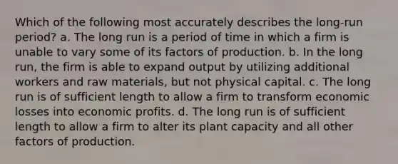 ​Which of the following most accurately describes the long-run period? a. ​The long run is a period of time in which a firm is unable to vary some of its factors of production. b. ​In the long run, the firm is able to expand output by utilizing additional workers and raw materials, but not physical capital. c. ​The long run is of sufficient length to allow a firm to transform economic losses into economic profits. d. ​The long run is of sufficient length to allow a firm to alter its plant capacity and all other factors of production.