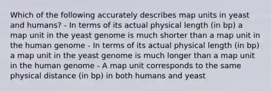 Which of the following accurately describes map units in yeast and humans? - In terms of its actual physical length (in bp) a map unit in the yeast genome is much shorter than a map unit in the human genome - In terms of its actual physical length (in bp) a map unit in the yeast genome is much longer than a map unit in the human genome - A map unit corresponds to the same physical distance (in bp) in both humans and yeast