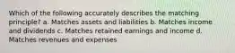 Which of the following accurately describes the matching principle? a. Matches assets and liabilities b. Matches income and dividends c. Matches retained earnings and income d. Matches revenues and expenses