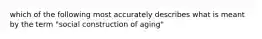 which of the following most accurately describes what is meant by the term "social construction of aging"