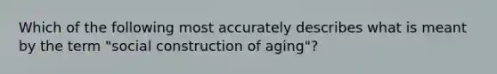 Which of the following most accurately describes what is meant by the term "social construction of aging"?