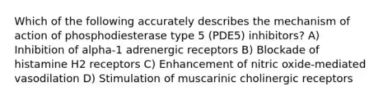 Which of the following accurately describes the mechanism of action of phosphodiesterase type 5 (PDE5) inhibitors? A) Inhibition of alpha-1 adrenergic receptors B) Blockade of histamine H2 receptors C) Enhancement of nitric oxide-mediated vasodilation D) Stimulation of muscarinic cholinergic receptors