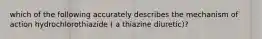 which of the following accurately describes the mechanism of action hydrochlorothiazide ( a thiazine diuretic)?