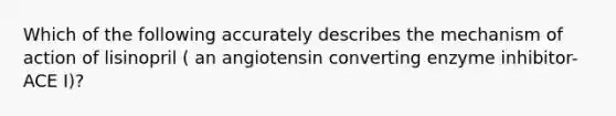 Which of the following accurately describes the mechanism of action of lisinopril ( an angiotensin converting enzyme inhibitor-ACE I)?