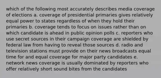 which of the following most accurately describes media coverage of elections a. coverage of presidential primaries gives relatively equal power to states regardless of when they hold their primaries b. coverage tends to focus on issues rather than on which candidate is ahead in public opinion polls c. reporters who use secret sources in their campaign coverage are shielded by federal law from having to reveal those sources d. radio and television stations must provide on their news broadcasts equal time for and equal coverage for major party candidates e. network news coverage is usually dominated by reporters who offer relatively short sound bites from the candidates