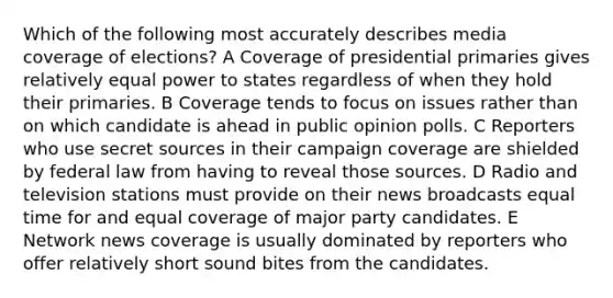 Which of the following most accurately describes media coverage of elections? A Coverage of presidential primaries gives relatively equal power to states regardless of when they hold their primaries. B Coverage tends to focus on issues rather than on which candidate is ahead in public opinion polls. C Reporters who use secret sources in their campaign coverage are shielded by federal law from having to reveal those sources. D Radio and television stations must provide on their news broadcasts equal time for and equal coverage of major party candidates. E Network news coverage is usually dominated by reporters who offer relatively short sound bites from the candidates.