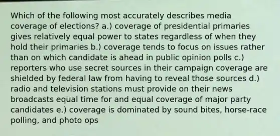 Which of the following most accurately describes media coverage of elections? a.) coverage of presidential primaries gives relatively equal power to states regardless of when they hold their primaries b.) coverage tends to focus on issues rather than on which candidate is ahead in public opinion polls c.) reporters who use secret sources in their campaign coverage are shielded by federal law from having to reveal those sources d.) radio and television stations must provide on their news broadcasts equal time for and equal coverage of major party candidates e.) coverage is dominated by sound bites, horse-race polling, and photo ops