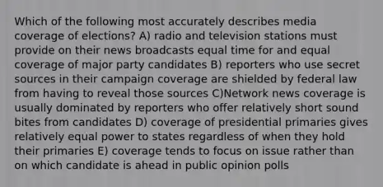 Which of the following most accurately describes media coverage of elections? A) radio and television stations must provide on their news broadcasts equal time for and equal coverage of major party candidates B) reporters who use secret sources in their campaign coverage are shielded by federal law from having to reveal those sources C)Network news coverage is usually dominated by reporters who offer relatively short sound bites from candidates D) coverage of presidential primaries gives relatively equal power to states regardless of when they hold their primaries E) coverage tends to focus on issue rather than on which candidate is ahead in public opinion polls