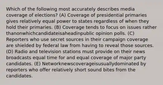 Which of the following most accurately describes media coverage of elections? (A) Coverage of presidential primaries gives relatively equal power to states regardless of when they hold their primaries. (B) Coverage tends to focus on issues rather thanonwhichcandidateisaheadinpublic opinion polls. (C) Reporters who use secret sources in their campaign coverage are shielded by federal law from having to reveal those sources. (D) Radio and television stations must provide on their news broadcasts equal time for and equal coverage of major party candidates. (E) Networknewscoverageisusuallydominated by reporters who offer relatively short sound bites from the candidates.