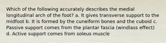 Which of the following accurately describes the medial longitudinal arch of the foot? a. It gives transverse support to the midfoot b. It is formed by the cuneiform bones and the cuboid c. Passive support comes from the plantar fascia (windlass effect) d. Active support comes from soleus muscle